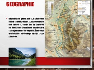 GEOGRAPHIE 
• Liechtenstein grenzt auf 41,2 Kilometern 
an die Schweiz, wovon 27,2 Kilometer auf 
den Kanton St. Gallen und 14 Kilometer 
auf den Kanton Graubünden entfallen. Die 
Staatsgrenze mit der Republik Österreich 
(Bundesland Vorarlberg) beträgt 35,04 
Kilometer. 
 