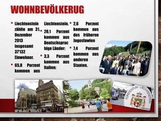 WOHNBEVÖLKERUG 
• Liechtenstein 
zählte am 31. 
Dezember 
2013 
insgesamt 
37'132 
Einwohner. 
• 65,8 Porzent 
kommen aus 
• 2,6 Porzent 
Liechtenstein. 
• 20,1 Porzent 
kommen aus 
des früheren 
Jugoslawien 
• 7,4 Porzent 
kommen aus 
Deutschsprac 
hige Länder; 
• 3,3 Porzent 
kommen aus 
Italien; 
kommen aus 
anderen 
Staaten. 
 