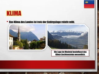 KLIMA 
• Das Klima des Landes ist trotz der Gebirgslage relativ mild. 
Die Lage im Rheintal beeinflusst das 
Klima Liechtensteins wesentlich. 
 