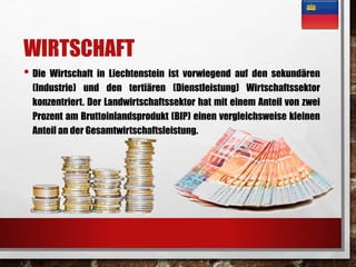 WIRTSCHAFT 
• Die Wirtschaft in Liechtenstein ist vorwiegend auf den sekundären 
(Industrie) und den tertiären (Dienstleistung) Wirtschaftssektor 
konzentriert. Der Landwirtschaftssektor hat mit einem Anteil von zwei 
Prozent am Bruttoinlandsprodukt (BIP) einen vergleichsweise kleinen 
Anteil an der Gesamtwirtschaftsleistung. 
 