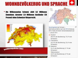 WOHNBEVÖLKERUG UND SPRACHE 
• Die Willensnation Schweiz zählt 8,2 Millionen 
Einwohner, darunter 2,0 Millionen Ausländer (24 
Prozent) ohne Schweizer Bürgerrecht. 
 