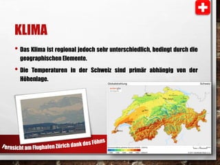 KLIMA 
• Das Klima ist regional jedoch sehr unterschiedlich, bedingt durch die 
geographischen Elemente. 
• Die Temperaturen in der Schweiz sind primär abhängig von der 
Höhenlage. 
 