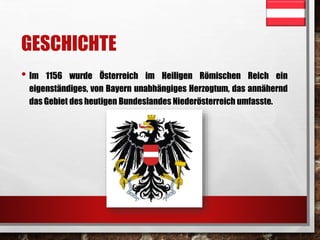 GESCHICHTE 
• Im 1156 wurde Österreich im Heiligen Römischen Reich ein 
eigenständiges, von Bayern unabhängiges Herzogtum, das annähernd 
das Gebiet des heutigen Bundeslandes Niederösterreich umfasste. 
 