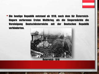 • Die heutige Republik entstand ab 1918, nach dem für Österreich- 
Ungarn verlorenen Ersten Weltkrieg, als die Siegermächte die 
Vereinigung Deutschösterreichs mit der Deutschen Republik 
verhinderten. 
Österreich - 1918 
 