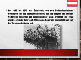 • Von 1938 bis 1945 war Österreich, von den Nationalsozialisten 
erzwungen, Teil des Deutschen Reiches. Von den Siegern des Zweiten 
Weltkriegs neuerlich als eigenständiger Staat errichtet, bis 1955 
besetzt, erklärte Österreich 1955 seine Dauernde Neutralität und trat 
den Vereinten Nationen bei. 
 