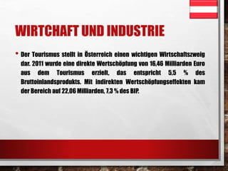 WIRTCHAFT UND INDUSTRIE 
• Der Tourismus stellt in Österreich einen wichtigen Wirtschaftszweig 
dar. 2011 wurde eine direkte Wertschöpfung von 16,46 Milliarden Euro 
aus dem Tourismus erzielt, das entspricht 5,5 % des 
Bruttoinlandsprodukts. Mit indirekten Wertschöpfungseffekten kam 
der Bereich auf 22,06 Milliarden, 7,3 % des BIP. 
 