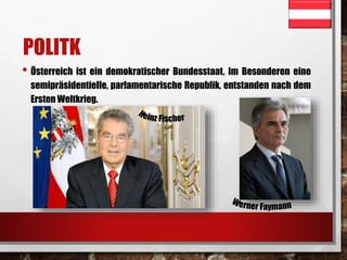 POLITK 
• Österreich ist ein demokratischer Bundesstaat, im Besonderen eine 
semipräsidentielle, parlamentarische Republik, entstanden nach dem 
Ersten Weltkrieg. 
 