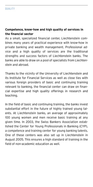 QUALITY
Competence, know-how and high quality of services in
the financial sector
As a small, specialized financial center, Liechtenstein com-
bines many years of practical experience with know-how in
private banking and wealth management. Professional ad-
vice and a high quality of services are the traditional
strengths and success factors of Liechtenstein banks. The
banks are able to draw on a pool of specialists from Liechten-
stein and abroad.
Thanks to the vicinity of the University of Liechtenstein and
its Institute for Financial Services as well as close ties with
various foreign providers of basic and continuing training
relevant to banking, the financial center can draw on finan-
cial expertise and high quality offerings in research and
teaching.
In the field of basic and continuing training, the banks invest
substantial effort in the future of highly trained young tal-
ents. At Liechtenstein banks, an average of approximately
100 young women and men receive basic training at any
given time. In 2003, the Swiss Bankers Association estab-
lished the Center for Young Professionals in Banking (CYP),
a competence and training center for young banking talents.
One of these centers was also set up in Liechtenstein in
August 2005. This ensures a high standard of training in the
field of non-academic education as well.
 
