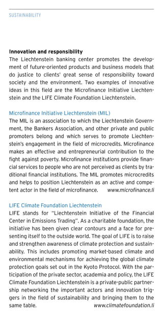 Sustainability
Innovation and responsibility
The Liechtenstein banking center promotes the develop-
ment of future-oriented products and business models that
do justice to clients’ great sense of responsibility toward
society and the environment. Two examples of innovative
ideas in this field are the Microfinance Initiative Liechten-
stein and the LIFE Climate Foundation Liechtenstein.
Microfinance Initiative Liechtenstein (MIL)
The MIL is an association to which the Liechtenstein Govern-
ment, the Bankers Association, and other private and public
promoters belong and which serves to promote Liechten-
stein’s engagement in the field of microcredits. Microfinance
makes an effective and entrepreneurial contribution to the
fight against poverty. Microfinance institutions provide finan-
cial services to people who are not perceived as clients by tra-
ditional financial institutions. The MIL promotes microcredits
and helps to position Liechtenstein as an active and compe-
tent actor in the field of microfinance.	 www.microfinance.li
LIFE Climate Foundation Liechtenstein
LIFE stands for “Liechtenstein Initiative of the Financial
Center in Emissions Trading”. As a charitable foundation, the
initiative has been given clear contours and a face for pre-
senting itself to the outside world. The goal of LIFE is to raise
and strengthen awareness of climate protection and sustain-
ability. This includes promoting market-based climate and
environmental mechanisms for achieving the global climate
protection goals set out in the Kyoto Protocol. With the par-
ticipation of the private sector, academia and policy, the LIFE
Climate Foundation Liechtenstein is a private-public partner-
ship networking the important actors and innovation trig-
gers in the field of sustainability and bringing them to the
same table. 	 www.climatefoundation.li
 
