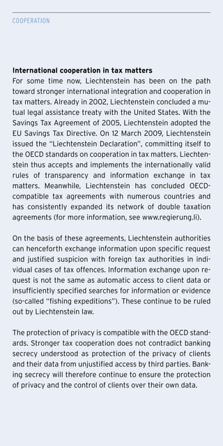 Cooperation
International cooperation in tax matters
For some time now, Liechtenstein has been on the path
toward stronger international integration and cooperation in
tax matters. Already in 2002, Liechtenstein concluded a mu-
tual legal assistance treaty with the United States. With the
Savings Tax Agreement of 2005, Liechtenstein adopted the
EU Savings Tax Directive. On 12 March 2009, Liechtenstein
issued the “Liechtenstein Declaration”, committing itself to
the OECD standards on cooperation in tax matters. Liechten-
stein thus accepts and implements the internationally valid
rules of transparency and information exchange in tax
matters. Meanwhile, Liechtenstein has concluded OECD-
compatible tax agreements with numerous countries and
has consistently expanded its network of double taxation
agreements (for more information, see www.regierung.li).
On the basis of these agreements, Liechtenstein authorities
can henceforth exchange information upon specific request
and justified suspicion with foreign tax authorities in indi-
vidual cases of tax offences. Information exchange upon re-
quest is not the same as automatic access to client data or
insufficiently specified searches for information or evidence
(so-called “fishing expeditions”). These continue to be ruled
out by Liechtenstein law.
The protection of privacy is compatible with the OECD stand-
ards. Stronger tax cooperation does not contradict banking
secrecy understood as protection of the privacy of clients
and their data from unjustified access by third parties. Bank-
ing secrecy will therefore continue to ensure the protection
of privacy and the control of clients over their own data.
 