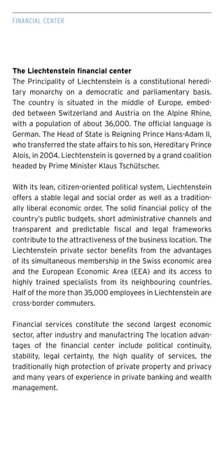 The Liechtenstein financial center
The Principality of Liechtenstein is a constitutional heredi-
tary monarchy on a democratic and parliamentary basis.
The country is situated in the middle of Europe, embed-
ded between Switzerland and Austria on the Alpine Rhine,
with a population of about 36,000. The official language is
German. The Head of State is Reigning Prince Hans-Adam II,
who transferred the state affairs to his son, Hereditary Prince
Alois, in 2004. Liechtenstein is governed by a grand coalition
headed by Prime Minister Klaus Tschütscher.
With its lean, citizen-oriented political system, Liechtenstein
offers a stable legal and social order as well as a tradition-
ally liberal economic order. The solid financial policy of the
country’s public budgets, short administrative channels and
transparent and predictable fiscal and legal frameworks
contribute to the attractiveness of the business location. The
Liechtenstein private sector benefits from the advantages
of its simultaneous membership in the Swiss economic area
and the European Economic Area (EEA) and its access to
highly trained specialists from its neighbouring countries.
Half of the more than 35,000 employees in Liechtenstein are
cross-border commuters.
Financial services constitute the second largest economic
sector, after industry and manufactring The location advan-
tages of the financial center include political continuity,
stability, legal certainty, the high quality of services, the
traditionally high protection of private property and privacy
and many years of experience in private banking and wealth
management.
FINANCIAL center
 