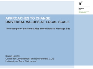 APPROACHES TO CHANGE
UNIVERSAL VALUES AT LOCAL SCALE
The example of the Swiss Alps World Natural Heritage Site




Karina Liechti
Centre for Development and Environment CDE
University of Bern, Switzerland
 