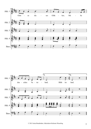 Akk. 1
         10
                                                                                                       
                  Glan           ze        die                   ses   Glük            kes,        blü                he


Akk. 2                                                                                    
Akk. 3                                                                                            
              8


Akk. 4      
              8
                                                                                                  
 Bass
            
          8
                                                                                                        


Akk. 1    
         12
                  
                  deu    sches        Va
                                                 
                                                 ter
                                                            1.

                                                                 
                                                             land.
                                                                                
                                                                                  Blüh        im
                                                                                                    2.


                                                                                                     land.
                                                                                                                  
Akk. 2                                                                                              
Akk. 3                                                                                             
              8


Akk. 4                                                                                         
              8


 Bass
          
          8
                                                                                                          
                                 C 2012 Anita Brandtstäter, Akkordeon-Orchester Wesseling
                                                                                                                           3
 