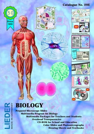 Catalogue No. 29E


  50
  Since
  1955
LIEDER
     MADE IN GERMANY




                       BIOLOGY
                       Prepared Microscope Slides
                           Multimedia-Program for Biology
                                Multimedia Packages for Teachers and Students
                                     Overhead Transparencies
                                         CD-ROM for School and Education
                                              Color Slides and Photomicrographs
                                                  Drawing Sheets and Textbooks
 