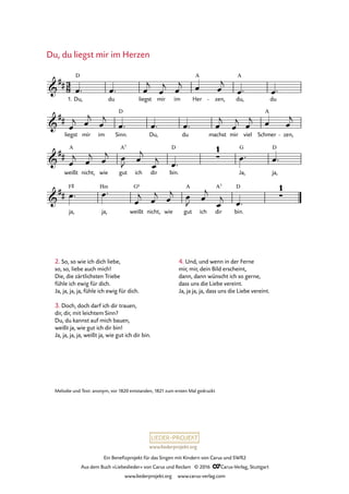 www.liederprojekt.org
Ein Benefizprojekt für das Singen mit Kindern von Carus und SWR2
Aus dem Buch »Liebeslieder« von Carus und Reclam © 2016 CCarus-Verlag, Stuttgart
www.liederprojekt.org www.carus-verlag.com
Du, du liegst mir im Her
A
zen,- du,
A
du
liegst mir im Sinn.
D
Du, du machst mir viel Schmer
A
zen,-
weißt
A
nicht, wie gut
A7
ich dir bin.
D
Ja,
G
ja,
D
ja,
F©
ja,
Hm
weißt
G6
nicht, wie gut
A
ich dir
A7
bin.
D
3
8&
##
1.
D
20. Du, du liegst mir im Herzen
&
##
&
## ∑
1
&
## ∑
1
œ™ œ™ œ
j
œ
j œ
j œ œ
j
œ™ œ™
œ
j œ
j
œ
j
œ™ œ™ œ™ œ
j
œ
j œ
j œ œ
j
œ
j œ
j œ
j œ
J œ
j
œ
j œ™
œ™ œ™
œ™ œ™
œ
j œ
j œ
j œ
J œ
j
œ
j œ™
2. So, so wie ich dich liebe,
so, so, liebe auch mich!
Die, die zärtlichsten Triebe
fühle ich ewig für dich.
Ja, ja, ja, ja, fühle ich ewig für dich.
3. Doch, doch darf ich dir trauen,
dir, dir, mit leichtem Sinn?
Du, du kannst auf mich bauen,
weißt ja, wie gut ich dir bin!
Ja, ja, ja, ja, weißt ja, wie gut ich dir bin.
4. Und, und wenn in der Ferne
mir, mir, dein Bild erscheint,
dann, dann wünscht ich so gerne,
dass uns die Liebe vereint.
Ja, ja ja, ja, dass uns die Liebe vereint.
Du, du liegst mir im Herzen
Melodie und Text: anonym, vor 1820 entstanden, 1821 zum ersten Mal gedruckt
 