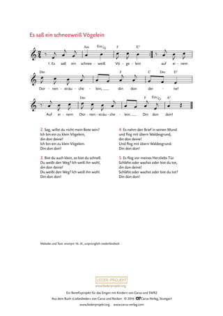 www.liederprojekt.org
Ein Benefizprojekt für das Singen mit Kindern von Carus und SWR2
Aus dem Buch »Liebeslieder« von Carus und Reclam © 2016 CCarus-Verlag, Stuttgart
www.liederprojekt.org www.carus-verlag.com
™™
Es saß ein schnee weiß- Vö
F
ge- lein
E5
- auf ei nem-
Dor
Dm
nen- sträu- che- lein,- din
F
don dei
C Dm
ne!
E5
-
Auf ei nem- Dor
Dm
nen- sträu- che- lein.- Din
F
don don!
A5
2
4&
1.
Am Em/G
24. Es saß ein schneeweiß Vögelein
&
&
Em/G
‰ œ
j œ
j
œ
j œ œ œ
J
œ
J œ ‰ œ
j œ
J
œ
J
œ
J œ
J œ
J œ
j
œ œ œ
j
œ
j
œ œ œ
‰ œ
j œ
J
œ
J
œ
J œ
J œ
J œ
j
œ œ œ
j
œ
j œ Œ
Es saß ein schneeweiß Vögelein
Melodie und Text: anonym 16. Jh., ursprünglich niederländisch
2. Sag, willst du nicht mein Bote sein?
Ich bin ein zu klein Vögelein,
din don deine!
Ich bin ein zu klein Vögelein.
Din don don!
3. Bist du auch klein, so bist du schnell.
Du weißt den Weg? Ich weiß ihn wohl,
din don deine!
Du weißt den Weg? Ich weiß ihn wohl.
Din don don!
4. Es nahm den Brief in seinen Mund
und flog mit übern Waldesgrund,
din don deine!
Und flog mit übern Waldesgrund.
Din don don!
5. Es flog vor meines Herzliebs Tür.
Schläfst oder wachst oder bist du tot,
din don deine!
Schläfst oder wachst oder bist du tot?
Din don don!
 