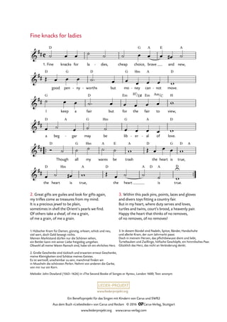www.liederprojekt.org
Ein Benefizprojekt für das Singen mit Kindern von Carus und SWR2
Aus dem Buch »Liebeslieder« von Carus und Reclam © 2016 CCarus-Verlag, Stuttgart
www.liederprojekt.org www.carus-verlag.com
Melodie: John Dowland (1563–1626) in »The Second Booke of Songes or Ayres«, London 1600; Text: anonym
™™
™™
C&
##
1. Fine
D
knacks for la dies,- cheap choice,
G
brave
A E
and new,
A
26. Fine knacks for ladies
&
##
D
good pen
G
ny- worths
D
- but mo
G
ney
Hm
- can
A
not- move.
D
&
##
I
G
keep a fair
D
but for
Em
the
H7/D©
fair
Em
to
Am/C
view,
H
&
##
a
D
beg
A
gar- may
G
be
Hm
lib
G
er- al
A
- of love.
D
&
##
D
Though all
G
my
Hm
wares
A
be
E
trash
A D
the heart is
G
true,
D A
&
##
the
D
heart
Hm
is true,
A D
the heart
A D
is
A
true.
UD
˙ œ œ ˙ ˙ ˙ œ œ œ œ# ˙
Œ œ œ œ ˙™ œ œ œ œ œ w
˙ œ œ ˙™ œ œ œ œ œ w
œ ˙ œ ˙ ˙ œ œ œ œ w
Ó ˙ ˙ ˙ ˙ ˙ w Œ œ œ œ w
œ ˙ œ# w Œ œ ˙ ˙ ˙ w
2. Great gifts are guiles and look for gifts again,
my trifles come as treasures from my mind.
It is a precious jewel to be plain,
sometimes in shell the Orient’s pearls we find.
Of others take a sheaf, of me a grain,
of me a grain, of me a grain.
Fine knacks for ladies
3. Within this pack pins, points, laces and gloves
and divers toys fitting a country fair.
But in my heart, where duty serves and loves,
turtles and twins, court’s brood, a heavenly pair.
Happy the heart that thinks of no removes,
of no removes, of no removes!
1. Hübscher Kram für Damen, günstig, erlesen, schick und neu,
viel wert, doch Geld bewegt nichts.
Meinen Marktstand dürfen nur die Schönen sehen,
ein Bettler kann mit seiner Liebe freigiebig umgehen.
Obwohl all meine Waren Ramsch sind, habe ich ein ehrliches Herz.
2. Große Geschenke sind tückisch und erwarten erneut Geschenke,
meine Kleinigkeiten sind Schätze meines Geistes.
Es ist wertvoll, unscheinbar zu sein, manchmal finden wir
in Muscheln die schönsten Perlen. Nehmt von anderen die Garbe,
von mir nur ein Korn.
3. In diesem Bündel sind Nadeln, Spitze, Bänder, Handschuhe
und allerlei Kram, der zum Jahrmarkt passt.
Doch in meinem Herzen, das pflichtbewusst dient und liebt,
Turteltauben und Zwillinge, höfische Geschöpfe, ein himmlisches Paar.
Glücklich das Herz, das nicht an Veränderung denkt.
 