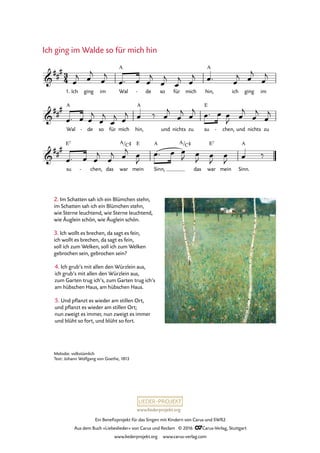 www.liederprojekt.org
Ein Benefizprojekt für das Singen mit Kindern von Carus und SWR2
Aus dem Buch »Liebeslieder« von Carus und Reclam © 2016 CCarus-Verlag, Stuttgart
www.liederprojekt.org www.carus-verlag.com
Ich ging im Wal de- so für mich hin,
A
ich ging im
Wal
A
de- so für mich hin,
A
und nichts zu su
E
chen,- und nichts zu
su
E7
chen,- das war mein
E
Sinn,
A
das war
E7
mein Sinn.
A
3
4&
##
#
1.
A
30. Ich ging im Walde so für mich hin
&
##
#
&
##
#
A/C# A/C#
œ
j œ
j
œ
j
œ™ œ œ
j
œ
j
œ
j œ
j œ™ œ
j œ
j
œ
j
œ™ œ œ
j
œ
j
œ
j œ
j œ ‰ œ
j
œ
j œ
j œ™ œ œ
J œ
j
œ
j
œ
j
œ™ œ œ
j
œ
j œ
j œ
J
œ™ œ œ
J œ
J œ
J
œ
J œ ‰
2. Im Schatten sah ich ein Blümchen stehn,
im Schatten sah ich ein Blümchen stehn,
wie Sterne leuchtend, wie Sterne leuchtend,
wie Äuglein schön, wie Äuglein schön.
3. Ich wollt es brechen, da sagt es fein,
ich wollt es brechen, da sagt es fein,
soll ich zum Welken, soll ich zum Welken
gebrochen sein, gebrochen sein?
Ich ging im Walde so für mich hin
Melodie: volkstümlich
Text: Johann Wolfgang von Goethe, 1813
4. Ich grub’s mit allen den Würzlein aus,
ich grub’s mit allen den Würzlein aus,
zum Garten trug ich’s, zum Garten trug ich’s
am hübschen Haus, am hübschen Haus.
5. Und pflanzt es wieder am stillen Ort,
und pflanzt es wieder am stillen Ort;
nun zweigt es immer, nun zweigt es immer
und blüht so fort, und blüht so fort.
 