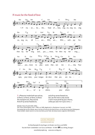 www.liederprojekt.org
Ein Benefizprojekt für das Singen mit Kindern von Carus und SWR2
Aus dem Buch »Liebeslieder« von Carus und Reclam © 2016 CCarus-Verlag, Stuttgart
www.liederprojekt.org www.carus-verlag.com
Melodie: Henry Purcell (1659–1695)
Text: Henry Heveningham (1651–1700), um 1690, abgedruckt in »Gentleman’s Journal«, Juni 1692
Hartnäckig hält sich der Glaube, dass es sich bei »If music be the food of love« um die Vertonung eines Shakespeare-­
Textes handelt. Jedoch stammt nur die erste Zeile aus der Feder des bekanntesten englischen Schriftstellers.
1.
™™
™™
2.
c&b
Dm
If mu
Gm
sic
Dm
- be the
C
food
Gm
of love,
A
sing on,
Dm/F
sing on,
Dm
sing
35. If music be the food of love
&b
on,
Dm
sing on,
C/E
till I
F
am
Gm6
fill’d,
F/A
am
B¨
fill’d
F/C
with
C
joy:
F
For
&b
then my
F
list’ ning- soul
F/A
you
F
move,
C
for then my
C
list’ ning
C7
-
&b
soul
Am
you
D
move
Gm
to plea
Dm/F
sures
Cm7
-
/E¨
that
D
can
Gm/B¨
nev
Cm
er
D
- cloy.
Gm
Your
&b
eyes,
C Am
your mien,
Dm
your
B¨/D
tongue
C/E
de clare
F
- that you
B¨/D F7
are mu
B¨ F/
-
A
-
&b
- -
Gm
sic
Dm/F
ev’
Gm7
ry
A
- - where,
Dm Gm
your where.
Dm
‰
1.
‰ œ
j œ œ œ œ œ œ œ œ œ œ œ œ œ# ™ œ
j œ œ œ™ œ
j
œ œ œ™ œ
J œ œ œ œ œ œ œ œ œ œ œ œ œ œ™ œ
j
œ œ œ œ œ œ œ œ œ œ œ™ œ
J œ œ œ œ œ œ œ
œ œ œ œ œ œ™ œ
J
œ œ œ œ œ
œ œ œ œ œ œ œ œ™ œ
j
œ™ œ
j
œ™ œ
J œ™ œ
J œ™ œ
j œ™ œ
J
œ œ œ œ
œ œ œ œ œ œ œ œ ˙™
‰ œ
j
˙™
2. £ Pleasures invade both eye and ear,
so fierce, so fierce, so fierce, so fierce
the transports are, they wound.
And all my senses feasted are,
If music be the food of love
and all my senses feasted are,
tho’ yet the treat is only sound.
|: Sure I must perish by your charms,
unless you save me in your arms. :|
 