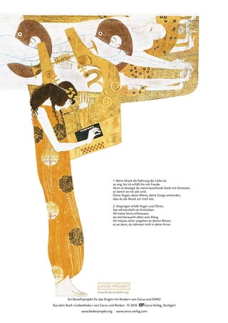 www.liederprojekt.org
Ein Benefizprojekt für das Singen mit Kindern von Carus und SWR2
Aus dem Buch »Liebeslieder« von Carus und Reclam © 2016 CCarus-Verlag, Stuttgart
www.liederprojekt.org www.carus-verlag.com
1. Wenn Musik die Nahrung der Liebe ist,
so sing, bis ich erfüllt bin mit Freude.
Denn so bewegst du meine lauschende Seele mit Genüssen,
an denen sie nie satt wird.
Deine Augen, deine Miene, deine Zunge verkünden,
dass du die Musik um mich bist.
2. Vergnügen erfüllt Augen und Ohren,
fast schmerzhaft vor Entzücken.
All meine Sinne schmausen,
sie sind berauscht allein vom Klang.
Ich müsste sicher vergehen an deinen Reizen,
es sei denn, du nähmest mich in deine Arme.
 