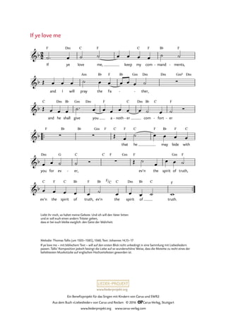 www.liederprojekt.org
Ein Benefizprojekt für das Singen mit Kindern von Carus und SWR2
Aus dem Buch »Liebeslieder« von Carus und Reclam © 2016 CCarus-Verlag, Stuttgart
www.liederprojekt.org www.carus-verlag.com
If ye
Dm
love
C
me,
F
keep my
C
com
F
- mand
B¨
ments,
F
-
and I will pray
Am
the
B¨
Fa
F B¨ Gm
ther,
Dm
- -
Dm Gm6 Dm
C
and he
Dm
shall
B¨
give
Gm Dm
you
F
a noth- er
C
-
Dm
com
B¨ C
fort- er
F
-
™™
F B¨ B¨ Gm F C
that
F
he
C F
may
B¨
bide
F
with
C
you
Dm
for ev
G
er,
C
-
C F Gm F
ev’n the spirit of
Gm
truth,
F
™™
2
2&b
F
36. If ye love me
&b ∑
&b
&b ∑ ∑
&b ∑
&b
ev’n
C
the
F
spirit
C
of
B¨
truth,
F
ev’n
B¨ F/C
the
C
spirit
Dm
of
B¨ C
truth.
F
˙™ œ ˙ ˙ œ œ œ œ ˙ ˙
Œ œ œ œ ˙ œ œ œ œ œ ˙
Œ œ œ œ ˙™ œ œ œ œ œ œ ˙ œ ˙ Ó
Œ œ
˙ œ œ œ œ
œ œ ˙ ˙ Ó Œ ˙
œ
œ œ ˙
œ œ œ œ œ ˙ œ œ œ ˙ w
Liebt ihr mich, so haltet meine Gebote. Und ich will den Vater bitten
und er soll euch einen ­andern Tröster geben,
dass er bei euch bleibe ewiglich: den Geist der Wahrheit.
If ye love me
Melodie: Thomas Tallis (um 1505–1585), 1560; Text: Johannes 14,15–17
If ye love me – mit biblischem Text – will auf den ersten Blick nicht unbedingt in eine Sammlung mit Liebesliedern
passen. Tallis’ Komposition jedoch besingt die Liebe auf so wunderschöne Weise, dass die Motette zu recht eines der
beliebtesten Musikstücke auf englischen Hochzeitsfesten geworden ist.
 