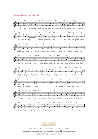 www.liederprojekt.org
Ein Benefizprojekt für das Singen mit Kindern von Carus und SWR2
Aus dem Buch »Liebeslieder« von Carus und Reclam © 2016 CCarus-Verlag, Stuttgart
www.liederprojekt.org www.carus-verlag.com
4
4&
#
1. It was
D
a lov er
A
- and
C
his
D
lass,
A
with
Am
a hey,
Em
and a ho,
G
and a hey
G/H
non ni- -
39. It was a lover and his lass
&
#
no,
D
and a hey
A
non
D
ni- non
G
ni
A
- no.
D5
- That
D
o’er
F©m
the
D
green
G
corn
D
-
&
#
field
Em
did
Hm
pass
Em
in spring
Hm4 H
time,
E
- in spring
A
time,
D
- in spring
D
time,
G
- the
&
#
on
G
ly
A
- pret
C
ty
D
- ring
A 4sus A
time,
D
- when birds
C
do
D
sing,
A 4sus
hey
A
ding
D
a ding a ding, hey
&
#
ding
G
a ding a ding, hey ding
G
a ding a ding;
A
sweet
Em
lov
Hm D
ers- love
A 4sus
the
A
&
#
spring.
D5
In spring
A
time,
D
-
A D
in spring
D
time,
G
- the on
G
-
&
#
ly
D
pret
Em C
ty
D
- ring
A 4sus A
time,
D
- when birds
C
do
D
sing,
A
hey ding
D
a ding a ding, hey
&
#
ding
G
a ding a ding, hey ding
G
a ding a ding,
A
sweet
Em
lov
Hm D
ers- love
A 4sus
the
A
spring.
D5
œ œ™ œ
j œ œ œ œ œ œ
j œ
j œ œ
j œ
j œ œ
J
œ
J
˙™ œ
J œ
J
œ œ
j œ
j ˙ œ œ
j
œ
j œ œ ˙
Œ œ œ œ œ œ
œ œ œ œ
˙ œ# œ ˙ œ œ ˙ œ œ
œ œ œ œ ˙ œ œ œ œ œ œ œ
j
œ
j
œ
j
œ
j
œ
œ
œ
J œ
J œ
J œ
j
œ œ œ
J œ
j
œ
j
œ
j
œ œ œ™ œ
j
œ™ œ
j
œ œ
˙ ˙ Ó Œ œ ˙ œ œ ˙
œ ˙ œ ˙ œ œ œ œ œ œ œ
j
œ
j
œ
j
œ
j
œ
œ
œ
J
œ
J œ
J œ
j
œ œ œ
J œ
j
œ
j
œ
j
œ œ œ™ œ
j
œ™ œ
j
˙™
It was a lover and his lass
 