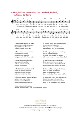 www.liederprojekt.org
Ein Benefizprojekt für das Singen mit Kindern von Carus und SWR2
Aus dem Buch »Liebeslieder« von Carus und Reclam © 2016 CCarus-Verlag, Stuttgart
www.liederprojekt.org www.carus-verlag.com
2. Ikävä on aika ja paivät on pitkät,
surutont’ en hetkeä muistakaan,
Voi, mikä lienee tullutkaan,
kun ei jo kultaani kuulukaan!
3. Toivon riemu ja autuuden aika
suruani harvoin lievittää.
Rintani on kuin järven jää
kukapa sen viimeinkin lämmittää.
4. Kotka se lenteli taivahan alla,
sorsa se souteli aalloilla.
Kulta on Saimaan rannalla,
lähteä ei tohi tuulella.
5. Tuuli on tuima ja ankarat aallot,
ruuhet on rannalla pienoiset.
Ruuhet on rannalla pienoiset,
kultani sormet on hienoiset.
6. Älä lähde, kultani, aaltojen ­valtaan –
aallot ne pian sinut peittäisi.
Sitten ei suru mua heittäisi,
ennen kuin multa mun peittäisi.
2. Träg und endlos ziehn sich die Stunden,
ich vermiss mein Schätzelein!
Was mag denn nur geschehen sein,
warum lässt sie mich nur so lang allein?
3. Hoffnung wag ich kaum noch zu hegen,
dass ich sie bald wiederseh,
in meiner Brust ist’s kalt wie Schnee,
ach, wer wird mich wärmen am kalten See?
4. Adler fliegt empor zu den Wolken,
Enten schwimmen fern vom Land,
aber mein Schatz am Uferrand traut sich
bei dem Sturm nicht vom sich’ren Strand.
5. Hoch und höher schlagen die Wellen,
welch ein Wetter bricht herein!
Dafür wär jedes Boot zu klein,
Liebchens Hand am Ruder zu zart und fein.
6. Drum, mein Schatz, bleib lieber am Ufer
bis kein Sturm dich mehr bedroht,
küsst ich nie mehr dein Mündchen rot,
müsst ich um dich trauern bis in den Tod.
Kukkuu, kukkuu, kaukana kukkuu · Kuckuck, Kuckuck,
	 ruft’s aus der Ferne
Melodie und Text: finnisches Volkslied
Deutscher Text: Heidi Kirmße (*1928), 2015 © Carus-Verlag, Stuttgart
™™
D
nal la-
™™ ™™
2
4&bb
1. Kuk
Ku
Gm
kuu,
ckuck,
-
-
kuk
ku
kuu,
ckuck
-
-
kau
ruft’s
Gm
ka
aus
- na
der
- kuk
Fer
kuu
ne
-
-
Sai
an
Cm
maan
des
- ran
schö
Gm
nen
-
-
rui
Sai
A7
maa
kut-
-
taa;
Strand,
D
-
 
42. Kukkuu, kukkuu
&bb
ei
doch
Cm(6)
o
liegt
le
kein
- ruuh
Boot
D
ta
am
- ran
U
Gm
nal
fer
-
-
la,
rand,
-
-
jo
das
Cm(6)
ka
die
- mi
Liebs
nun
te
-
-
kul
trü
D7
ta
ge
-
-
ni
zu
- kan
mir
Gm
nat
ans
Cm
- taa.
Land.
Gm5
-
œ
J
œ
J œ
j
œ
j œ
J
œ
R
œ
R
œ
J
œ
J œ
J
œ
J œ
J
œ
R
œ
R œ
j
œ
j
œ
œ
j
œ
r
œ
r
œ#
j
œ
j œ
j œ
j œ œ
r
œ
r
œ
r
œ
r
œ#
j
œ
r
œ
r œ
j
œ
j
œ
 