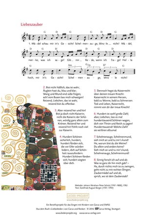 www.liederprojekt.org
Ein Benefizprojekt für das Singen mit Kindern von Carus und SWR2
Aus dem Buch »Liebeslieder« von Carus und Reclam © 2016 CCarus-Verlag, Stuttgart
www.liederprojekt.org www.carus-verlag.com
2. Bist nicht häßlich, das ist wahr;
Äuglein hast du, blau und klar;
Wang und Mund sind süße Feigen;
ach! vom Busen lass mich schweigen!
Reizend, Liebchen, das ist wahr,
reizend bist du offenbar.
3. Aber reizend her und hin!
Bist ja doch nicht Kaiserin;
nicht die Kaiserin der Schö-
nen, würdig ganz allein zum
Krönen. Reizend her und
reizend hin! Fehlt noch viel
zur Kaiserin.
4. Hundert Schönen
sicherlich, hundert,
hundert fänden sich,
die vor Eifer würden
lodern, dich auf Schön-
heit rauszufordern.
Hundert Schönen fänden
sich; hundert siegten
über dich.
5. Dennoch hegst du Kaiserrecht
über deinen treuen Knecht:
Kaiserrecht in seinem Herzen,
bald zu Wonne, bald zu Schmerzen.
Tod und Leben, Kaiserrecht,
nimmt von dir der treue Knecht!
6. Hundert ist wohl große Zahl;
aber, Liebchen, lass es mal
hunderttausend Schönen wagen,
dich von Thron und Reich zu jagen!
Hunderttausend! Welche Zahl!
sie verlören allzumal.
7. Schelmenauge, Schelmenmund,
sieh mich an und tu mir’s kund!
He, warum bist du die Meine?
Du allein und anders keine?
Sieh mich an und tu mir’s kund,
Schelmenauge, Schelmenmund!
8. Sinnig forsch ich auf und ab:
Was so ganz dir hin mich gab? –
Ha, durch nichts mich so zu zwingen,
geht nicht zu mit rechten Dingen.
Zaubermädel auf und ab,
sprich, wo ist dein Zauberstab?
Liebeszauber
Melodie: Johann Abraham Peter Schulz (1747–1800), 1782
Text: Gottfried August Bürger (1747–1794)
1. Mä del- schau mir in’s
D
Ge sicht!
G
- Schel men- au
G
- ge,- blinz
D
le- nicht!
G
Mä del,-
mer
D
ke,- was
G
ich sa
D
ge!- Gib mir Re
D
de,- wenn
G
ich fra
D
ge!- Hol la-
2
4&
# G
46. Liebeszauber
&
#
&
#
hoch,
G
mir in’s Ge sicht!- Schel
Am
men
3
- au
G/
-
D
ge,
3
- blinz
D7
le- nicht!
G
3
œ™
J œ
R œ
j
œ
j œ
j
œ œ œ
œ™
J œ
R œ
j
œ
j œ
j
œ œ œ œ œ œ œ
œ
J œ
j œ
J œ
j œ
j
œ
j œ œ œ œ œ
J œ
j œ
J œ
j œ
j
œ
j œ™
J
œ
R
œ
J
œ
J œ™
J
œ
R
œ œ œ œ
j œ œ œ
j œ œ œ
j œ
 