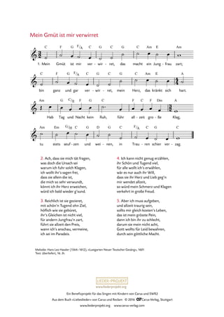 www.liederprojekt.org
Ein Benefizprojekt für das Singen mit Kindern von Carus und SWR2
Aus dem Buch »Liebeslieder« von Carus und Reclam © 2016 CCarus-Verlag, Stuttgart
www.liederprojekt.org www.carus-verlag.com
2. Ach, dass sie mich tät fragen,
was doch die Ursach sei
warum ich fuhr solch Klagen,
ich wollt ihr’s sagen frei,
dass sie allein die ist,
die mich so sehr verwundt,
könnt ich ihr Herz erweichen,
würd ich bald wieder g’sund.
3. Reichlich ist sie gezieret,
mit schön’n Tugend ohn Ziel,
höflich wie sie gebüret,
ihr’s Gleichen ist nicht viel,
für andern Jungfrau’n zart,
führt sie allzeit den Preis,
wann ich’s anschau, vermeine,
ich sei im Paradeis.
Mein Gmüt ist mir verwirret
Melodie: Hans Leo Hassler (1564–1612), »Lustgarten Neuer Teutscher Gesäng«, 1601
Text: überliefert, 16. Jh.
1. Mein Gmüt
F
ist
G
mir ver
C
wir
G
- ret,
C
- das
G
macht
C
ein
Am
Jung
E
frau- zart;
Am
bin
C
ganz
F
und
G
gar ver
C
wir
G
- ret,
C
- mein
G
Herz,
C
das
Am
kränkt
E
sich hart.
A
Am
Hab Tag
G
und Nacht
F
kein
G
Ruh,
C
führ all
F
zeit
C
- gro
F
ße
Dm
- Klag,
A
tu
Am
stets
Em
seuf
H
zen
C
- und
G
wei
D
nen,
G
- in
C
Trau ren
C
- schier
G
ver zag.
C
-
3
2
4
4
3
2
&
C F/A
50. Mein Gmüt ist mir verwirret
&
F/A
&
C/E
&
G/ F/A
˙ ˙ œ ˙ œ ˙ ˙
˙ ˙ œ ˙ œ w
˙ ˙ œ ˙ œ ˙ ˙
˙ ˙ œ ˙ œ ˙
Œ œ œ œ œ œ ˙™ œ œ œ œ œ w
˙ ˙ œ ˙ œ ˙ ˙
˙ ˙ œ ˙ œ w
4. Ich kann nicht genug erzählen,
ihr Schön und Tugend viel,
für alle wollt ich’s erwählen,
wär es nur auch ihr Will,
dass sie ihr Herz und Lieb geg’n
mir wendet allzeit,
so würd mein Schmerz und Klagen
verkehrt in große Freud.
5. Aber ich muss aufgeben,
und allzeit traurig sein,
sollts mir gleich kosten’s Leben,
das ist mein grösste Pein,
dann ich bin ihr zu schlecht,
darum sie mein nicht acht,
Gott wollts für Leid bewahren,
durch sein göttliche Macht.
 