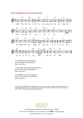 www.liederprojekt.org
Ein Benefizprojekt für das Singen mit Kindern von Carus und SWR2
Aus dem Buch »Liebeslieder« von Carus und Reclam © 2016 CCarus-Verlag, Stuttgart
www.liederprojekt.org www.carus-verlag.com
Mein Mädel hat einen Rosenmund
Melodie und Text: 1840 durch Anton Wilhelm Florentin von Zuccalmaglio nach älterer Vorlage aufgezeichnet und
in »Deutsche Volkslieder mit ihren Volks-Weisen« erstmals in dieser Form mit Klaviersatz von Johannes Brahms
(1833–1897) in »49 Deutsche Volkslieder« 1894 gedruckt.
c&bb
1. Mein Mä
B¨
del- hat
Gm7
ei nen- Ro
Cm
sen- mund,
F7
- und wer
E¨
ihn küsst,
E¨
der
52. Mein Mädel hat einen Rosenmund
&bb
wird
B¨
ge
F7
sund.
B¨
- O
F/A
du,
Gm
o du,
Cm/E¨
o du,
B¨
o
&bb
du
Gm
schwarz brau
B¨
- nes- Mäg
Cm
de- lein,
F
- du
Gm
la
C7
la la la la,
F7
du
&bb
la
B¨
la la la la, du
B¨5û
lässt
E¨ Cm
mir kei
B¨/F
ne
F
- Ruh!
B¨
œ œ œ œ œ
J œ
J œ™ œ
j
œ œ œ œ
j
œ
j œ œ
j
œ
j
œ™ œ
j
œ œ œ œ œ œ ˙ Œ œ œ
œ œ œ œ œ œ œ œ œ œ œ
J
œ
J
œ
J
œ
J
œ œ œ
œ
J œ
J œ
J œ
J œ œ œ œ œ
J œ
J œ œ ˙ Œ
2. Die Wangen sind wie Morgenröt,
wie sie steht überm Winterschnee!
O du, o du, o du, ...
3. Dein Augen sind wie die Nacht so schwarz,
wenn nur zwei Sternlein funkeln drin.
O du, o du, o du, ...
4. Du Mädel bist wie der Himmel gut,
wenn er über uns blau sich wölben tut.
O du, o du, o du, ...
 