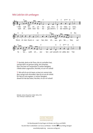 www.liederprojekt.org
Ein Benefizprojekt für das Singen mit Kindern von Carus und SWR2
Aus dem Buch »Liebeslieder« von Carus und Reclam © 2016 CCarus-Verlag, Stuttgart
www.liederprojekt.org www.carus-verlag.com
Melodie: Johann Steuerlein (1546–1613), 1575
Text: Ambraser Liederbuch, 1582
2. Herzlieb, denk an die Treue, die mir verheißen hast,
und lass dich’s nit gereuen stetig, ohn Unterlass.
Dein Treu hast mir versprochen in rechter Stetigkeit;
s’bleibt selten ungerochen, Herzlieb, nit von mir scheid!
3. Wie soll ich von dir lassen, es kost mir meinen Leib,
dazu zwingt mich ohnmaßen, dass ich nit von dir scheid.
Dir hab ich mich ergeben, in rechter Stetigkeit,
dieweil ich hab das Leben, Herzlieb, nit von mir scheid!
Mit Lieb bin ich umfangen
™™2
2&
#
1. Mit
nach
Lieb
dir
G
bin
steht
ich
mein
um
Ver
fan
lan
C
-
-
gen,
gen,
-
-
Herz
könnt’s
al
o
G
- ler
der
C
-
-
liebs
möcht’s
D 4
-
sus
te
ge
D
- mein;
sein.
G
-
54. Mit Lieb bin ich umfangen
&
#
Könnt
G
ich
G
dein Gunst er wer
D
- ben,- käm ich
Em
aus gro ßer- Not;
H Hm
viel
&
#
lie
G
ber- wollt ich ster
C
ben- und wünscht
G
mir
C
selbst
D 4sus
den
D
Tod.
G
œ œ œ œ œ œ œ œ œ ˙ œ œ œ œ œ œ ˙™
œ œ œ œ œ ˙ œ œ œ œ œ œ œ œ œ œ œ ˙™ œ
œ œ œ œ œ œ œ œ ˙ œ œ œ œ œ œ ˙™
 