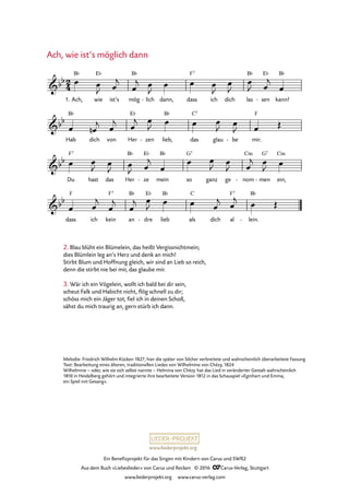 www.liederprojekt.org
Ein Benefizprojekt für das Singen mit Kindern von Carus und SWR2
Aus dem Buch »Liebeslieder« von Carus und Reclam © 2016 CCarus-Verlag, Stuttgart
www.liederprojekt.org www.carus-verlag.com
2. Blau blüht ein Blümelein, das heißt Vergissnichtmein;
dies Blümlein leg an’s Herz und denk an mich!
Stirbt Blum und Hoffnung gleich, wir sind an Lieb so reich,
denn die stirbt nie bei mir, das glaube mir.
3. Wär ich ein Vögelein, wollt ich bald bei dir sein,
scheut Falk und Habicht nicht, flög schnell zu dir;
schöss mich ein Jäger tot, fiel ich in deinen Schoß,
sähst du mich traurig an, gern stürb ich dann.
Ach, wie ist’s möglich dann
1. Ach, wie
E¨
ist’s mög
B¨
lich- dann, dass
F7
ich dich las
B¨
sen
E¨
- kann!
B¨
Hab
B¨
dich von Her
E¨
zen- lieb,
B¨
das
C7
glau be- mir.
F
Du
F7
hast das Her
B¨
ze
E¨
- mein
B¨
so
G7
ganz ge nom
Cm
- men
G7
- ein,
Cm
dass
F
ich kein
F7
an
B¨
dre
E¨
- lieb
B¨
als
C
dich al
F7
lein.
B¨
-
2
4&bb
B¨
1. Ach, wie ist's möglich dann
&bb
&bb
&bb
œ œ
J œ
j
œ
j œ
J
œ œ œ
J
œ
J
œ
J œ
j
œ
œ œn
j œ
j œ
j œ
J œ œ œ
J œ
J œ Œ
œ œ
J œ
J œ
J œ
j
œ
œ œ
J œ
J œ
j œ
J œ
œ œ
j
œ
j
œ
j œ
J œ œ œ
j œ
j œ Œ
Melodie: Friedrich Wilhelm Kücken 1827; hier die später von Silcher verbreitete und wahrscheinlich überarbeitete Fassung
Text: Bearbeitung eines älteren, traditionellen Liedes von Wilhelmine von Chézy, 1824
Wilhelmine – oder, wie sie sich selbst nannte – Helmina von Chézy hat das Lied in veränderter Gestalt wahrscheinlich
1810 in Heidelberg gehört und integrierte ihre bearbeitete Version 1812 in das Schauspiel »Eginhart und Emma,
ein Spiel mit Gesang«.
 