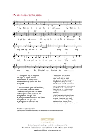 www.liederprojekt.org
Ein Benefizprojekt für das Singen mit Kindern von Carus und SWR2
Aus dem Buch »Liebeslieder« von Carus und Reclam © 2016 CCarus-Verlag, Stuttgart
www.liederprojekt.org www.carus-verlag.com
Melodie und Text: aus Schottland
Die schottische Originalversion ist auch als »My bonnie lies over the ocean« bekannt.
My bonnie is over the ocean
2. Last night as I lay on my pillow,
last night as I lay on my bed.
Last night as I lay on my pillow
I dreamed that my bonnie was dead.
Bring back …
3. The winds have gone over the ocean,
the winds have gone over the sea.
The winds have gone over the ocean
and brought back my bonnie to me.
Brought back, brought back,
O, brought back my bonnie to me, to me!
Brought back, brought back,
O, bring back my bonnie to me.
1. My bon
G
nie- is o
C
ver- the o
G
cean,- my bon
G
nie- is
o ver- the sea.
D D7
My bon
G
nie- is o
C
ver- the o
G
cean,- O,
bring
C
back my bon
D7
nie- to me.
G
Bring back, bring
C
back, O, bring
D7
back my bon nie- to me,
G
to me. Bring
G
back,
bring
C
back, O, bring
D7
back my bon nie- to me!
G
3
4&
#
55. My bonnie is over the ocean
&
# A7
&
#
&
#
&
#
œ
œ œ œ œ œ œ œ ˙ œ
Œ
œ
œ œ œ
œ œ œ ˙™ œ Œ
œ
œ œ œ œ œ œ œ ˙ œ
Œ
œ
œ œ œ œ œ œ ˙™ œ Œ Œ
˙™ œ Œ Œ
˙™
œ Œ œ œ œ œ œ œ œ ˙ œ ˙™
˙™ œ Œ Œ
˙™ œ Œ œ œ œ œ œ œ œ ˙™ œ Œ
1. Mein Liebling ist in der Ferne,
mein Liebling ist über’m Meer.
Mein Liebling ist in der Ferne,
o, bring meinen Liebling wieder zu mir.
Bring ihn zurück, bring ihn zurück,
o, bring meinen Liebling wieder zu mir.
2. Letzte Nacht lag ich in meinen Kissen,
letzte Nacht lag ich in meinem Bett,
letzte Nacht lag ich in meinen Kissen
und träumte mein Liebling war tot.
Bring ihn …
3. Die Winde trieben über dem Ozean,
die Winde trieben über dem Meer,
die Winde trieben über dem Ozean,
und brachten meinen Liebling zurück.
Brachten zurrück, brachten zurück,
o sie brachten meinen Liebling zurück zu mir!
 