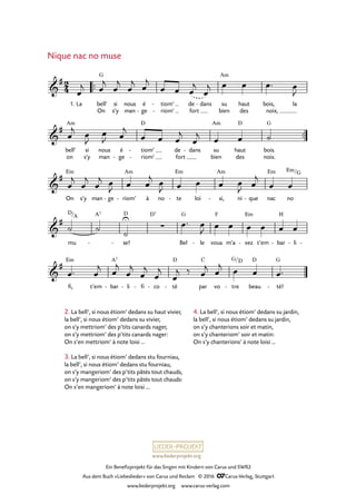 www.liederprojekt.org
Ein Benefizprojekt für das Singen mit Kindern von Carus und SWR2
Aus dem Buch »Liebeslieder« von Carus und Reclam © 2016 CCarus-Verlag, Stuttgart
www.liederprojekt.org www.carus-verlag.com
2. La bell’, si nous étiom’ dedans su haut vivier,
la bell’, si nous étiom’ dedans su vivier,
on s’y mettriom’ des p’tits canards nager,
on s’y mettriom’ des p’tits canards nager:
On s’en mettriom’ à note loisi …
3. La bell’, si nous étiom’ dedans stu fourniau,
la bell’, si nous étiom’ dedans stu fourniau,
on s’y mangeriom’ des p’tits pâtés tout chauds,
on s’y mangeriom’ des p’tits pâtés tout chauds:
On s’en mangeriom’ à note loisi …
Nique nac no muse
™™
™™
2
4&
#
1. La bell’
On
G
si
s’y
nous
man
é
ge-
tiom’
riom’
-
-
de
fort
dans- su
bien
Am
haut
des
bois,
noix,
la
57. Nique nac no muse
&
#
bell’
on
Am
si
s'y
nous
man
é
ge-
tiom’
riom’
D
-
-
de
fort
dans- su
bien
Am
haut
des
D
bois.
noix.
G
&
#
On
Em
s’y man ge- riom’
Am
- à no te
Em
- loi si,
Am
- ni que- nac
Em
no
Em/G
&
#
mu
D/A A7
se!
D
- -
∑
D7
Bel
G
le- vous
F
m’a vez
Em
- t’em bar
H
- li- -
&
#
fi,
Em
t’em bar
A7
- li- fi- co- té
D
- par
C
vo tre
G/
-
D
beau
D
té!
G
-
œ
j œ
j
œ
j
œ
j œ
j
œ œ œ
j
œ
j œ œ œ™ œ
J
œ
j œ
J
œ
J œ
j
œ œ œ
j
œ
j œ œ ˙
œ
j
œ
j
œ
j œ
J œ œ
j œ
J œ œ œ œ
J œ
j
œ œ
˙ ˙
˙
U œ™ œ
J œ œ œ œ œ œ
œ™ œ
j œ
j
œ
j
œ
j
œ
j
œ
j ‰ œ
j œ
j œ œ œ™
4. La bell’, si nous étiom’ dedans su jardin,
la bell’, si nous étiom’ dedans su jardin,
on s’y chanterions soir et matin,
on s’y chanteriom’ soir et matin:
On s’y chanterions’ à note loisi …
 