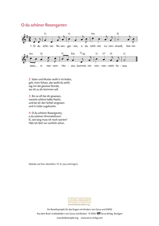 www.liederprojekt.org
Ein Benefizprojekt für das Singen mit Kindern von Carus und SWR2
Aus dem Buch »Liebeslieder« von Carus und Reclam © 2016 CCarus-Verlag, Stuttgart
www.liederprojekt.org www.carus-verlag.com
Melodie und Text: überliefert, 19. Jh. (aus Lothringen)
2. Vater und Mutter wolln’s nit leiden,
gelt, mein Schatz, das weißt du wohl;
sag mir die gewisse Stunde,
wo ich zu dir kommen soll.
3. Bin so oft bei dir gewesen,
manche schöne halbe Nacht,
und bei dir den Schlaf vergessen
und in Liebe zugebracht.
4. O du schöner Rosengarten,
o du schöner Himmelsthron!
Ei, wie lang muss ich noch warten?
Hätt ich dich nur wirklich schon.
O du schöner Rosengarten
3
4&
#
1. O du schö
G
ner- Ro sen- gar
G
- ten,- o du schö
Am
ner- Lo rien- - strauß,
D
bist mir
58. O du schöner Rosengarten
&
#
stets
Am
in
D
mei nem- Her
G
zen,
Em
- kommst
G/H
mir nim
G
mer
C6
- mehr
D
- he raus.
G
-
œ
j
œ
j œ œ œ
j œ
j œ œ œ
j œ
J
œ œ œ
j
œ
j ˙ œ
j œ
J
œ œ œ œ
J œ
J œ œ œ œ
j œ
j œ œ œ
j
œ
j ˙
 