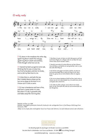 www.liederprojekt.org
Ein Benefizprojekt für das Singen mit Kindern von Carus und SWR2
Aus dem Buch »Liebeslieder« von Carus und Reclam © 2016 CCarus-Verlag, Stuttgart
www.liederprojekt.org www.carus-verlag.com
Melodie und Text: um 1600
Melodie: ursprünglich schottischer Herkunft, Erstdruck in der vorliegenden Form in Cecil Sharps »Folk Songs From
Somerset«, 1906
»Waly« ist ein simpler, aber eindringlicher Ausruf von Trauer oder Schmerz; »to wail« bedeutet weinen oder schluchzen.
2. O, down in the meadows the other day,
agath’ring flow’rs both fine and gay,
agath’ring flow’rs both red and blue,
I little thought what love can do.
3. I leaned my back up against some oak,
thinking that he was a trusty tree;
but first he bended, and then he broke,
and so did my false love to me.
4. A ship there is, and sails the sea.
She’s loaded deep as deep can be,
but not so deep as the love I’m in:
I know not if I sink or swim.
5. O, love is handsome and love is fine,
and love’s a jewel while it is new.
But when it is old, it groweth cold,
and fades away like morning dew.
O waly, waly
1. The wa ter
D
- is wide,
G
I can not
C
- get o’er,
G
and nei ther-
have
Am7 D
I wings
G
to fly.
D
Give me a boat
Hm
that will car ry-
two,
Em
and both
C
shall row, my love
D7
and I.
G
3
2&
# G
59. O waly, waly
&
#
D7/C G/D
&
#
G/D
œ œ œ
j
œ
j ˙™ œ
j
œ
j
œ œ ˙™ œ œ œ
˙™ œ
j
œ
j œ œ œ ˙™ œ œ œ œ ˙™ œ
J
œ
J œ œ œ
˙™ œ œ œ ˙ ˙ œ œ œ w
1. Das Meer ist weit, ich kann es nicht überqueren und hab
auch keine Flügel um zu fliegen. Gib mir ein Boot für zwei,
meine Liebe und ich werden rudern.
2. Neulich sammelte ich schöne Blumen auf den Wiesen,
rote und blaue, und dachte ein wenig darüber nach, zu was
die Liebe alles fähig ist.
3. Ich lehnte mich gegen eine Eiche, dachte, sie wäre ein
vertrauenswürdiger Baum, doch erst bog sie sich, dann
brach sie, genau wie es meine falsche Liebe mir angetan
hatte.
4. Sie ist ein schwer beladenes Schiff auf See, doch nicht so
schwer wie ich mit Liebe beladen bin, ich weiß nicht, ob ich
untergehe oder schwimme.
5. O, Liebe ist schön und gut, neue Liebe ist ein Juwel,
doch mit der Zeit kühlt die Liebe ab und verschwindet wie
der Morgentau.
 