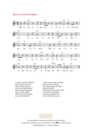 www.liederprojekt.org
Ein Benefizprojekt für das Singen mit Kindern von Carus und SWR2
Aus dem Buch »Liebeslieder« von Carus und Reclam © 2016 CCarus-Verlag, Stuttgart
www.liederprojekt.org www.carus-verlag.com
2. Que ne suis-je l’onde pure
qui la reçoit en son sein?
Que ne suis-je la parure
qui la couvre après le bain?
Que ne suis-je cette glace,
où son minoir répété,
offre à nos yeux une grâce,
qui sourit à la beauté?
Que ne suis-je la fougère
3
4&bb
1. Que ne suis
Gm
je- la fou gè
D
- re,- où sur la
Gm
fin
D
d’un beau
60. Que ne suis-je la fougère
&bb
jour,
Gm
se re po
Gm
- se- ma ber gè
D
- re,- sous la
&bb
gar
Gm
de
D
- de l’a mour?
Gm
- Que ne suis
B¨
je- le zé -
&bb
phy
F
re- qui ra fraî
Gm
- chit- ses
Cm
ap pas,
D
- l’air que
&bb
sa
Gm
bou che- res pi
Cm
- re,- la fleur qui
Gm/D
naît sous
D
ses pas?
Gm
œ
J œ
j
œ œ œ
J
œ
J œ œ œ œ
J œ
j
œ œ
j
œ œ#
j œ
j
˙ œ
J œ
j
œ œ œ
J
œ
J œ œ œ œ
J œ
j
œ œ
j
œ œ#
j œ
j
˙ œ
J
œ
J
œ œ œ
J œ
J
œ œ œ œ
J œ
J œ œ œ
J œ
J ˙ œ
J œ
j
œ œ œ
J
œ
J œ œ œ œ
J œ
j
œ œ œ œ
j
œ#
j ˙
3. Que ne puis-je, par un songe,
tenir son cœur enchanté?
Que ne puis-je du mensonge
passer à la vérité?
Les dieux qui m’ont donné l’être,
m’ont fait trop ambitieux.
Car enfin je voudrais être,
tout ce qui plaît à ses yeux.
 