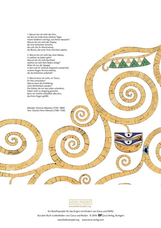 www.liederprojekt.org
Ein Benefizprojekt für das Singen mit Kindern von Carus und SWR2
Aus dem Buch »Liebeslieder« von Carus und Reclam © 2016 CCarus-Verlag, Stuttgart
www.liederprojekt.org www.carus-verlag.com
Melodie: Antoine Albanèse (1729–1800)
Text: Charles-Henri Ribouté (1708–1740)
1. Warum bin ich nicht der Farn,
auf den am Ende eines schönen Tages
meine Schäferin sich legt, von Amor bewacht?
Warum bin ich nicht der Zephyr,
der ihre Schönheit erfrischt,
die Luft, die ihr Mund atmet,
die Blume, die unter ihren Schritten wächst.
2. Warum bin ich nicht das reine Wasser,
in welches sie baden geht?
Warum bin ich nicht das Kleid,
welches sie nach dem Baden anlegt?
Wäre ich nur der Spiegel,
in dem sich ihr schönes Angesicht wiederholt,
unseren Augen Anmut schenkt,
die die Schönheit anlächelt?
3. Warum kann ich nicht, im Traum,
ihr Herz entzücken?
Warum kann die Einbildung
nicht Wirklichkeit werden?
Die Götter, die mir das Leben schenkten,
haben mich zu ehrgeizig gemacht,
denn ich möchte schließlich alles sein,
das ihren Augen gefällt.
 