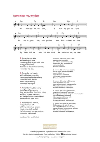 www.liederprojekt.org
Ein Benefizprojekt für das Singen mit Kindern von Carus und SWR2
Aus dem Buch »Liebeslieder« von Carus und Reclam © 2016 CCarus-Verlag, Stuttgart
www.liederprojekt.org www.carus-verlag.com
Melodie und Text: aus Schottland
2. Remember me, alas,
and let all rigour pass
that I may prove in you some love
to my joy and solace.
True love to move I most behove;
remember me, alas.
3. Remember me in pain
with unkindness near slain
that through delay of cruel way,
that in you does remain.
Remit I say, alas alway
remember me in pain.
Remember me, my dear
1. Re mem- ber- me,
Cm
my dear,
D
I
Gm
hum bly- you
Cm
re quire
D
-
for
Gm
my re quest- that
F
loves you best with
E¨
faith
Cm
ful- heart en tire.
D
-
™™ ™™
My
B¨
heart shall rest with
F
in- your breast. Re
Gm
mem
Cm
- ber- me,
D
my dear.
G5
3
2&b
Gm
61. Remember me, my dear
&b
&b
˙ œ œ œ œ w# ™ ˙ œ œ œ œ w# ™
˙ œ œ ˙ ˙ œ œ ˙ ˙ œ œ œ œ w# ™
˙ œ œ ˙ ˙ œ œ ˙ ˙ œ œ œ œ# w™
4. Remember me, dear heart,
that of pains has my part.
Your words unkind sinks in my mind,
and does increase my smart.
Yet shall ye find me true and kind!
Remember me, dear heart.
5. Remember me in thrall,
ready when I do call,
with true intent I do consent
heart, mind, body and all.
Ne’er to repent, but rest content,
remember me in thrall.
1. Erinnere dich meiner, meine Liebe,
ganz demütig möchte ich,
der dich von ganzem Herzen liebt,
bitten, mein Herz, in deiner Brust
wohnen zu dürfen.
Erinnere dich meiner.
2. Erinnere dich meiner und verzichte
auf alle Härte, dass ich zeigen kann,
dass in dir Liebe ist,
die mich erfreut und tröstet.
Wahre Liebe muss ich bewirken.
Erinnere dich meiner.
3. Erinnere dich meiner in Schmerzen,
deine Härte tötet mich fast,
denn du behältst deine Grausamkeit bei.
Ich verzeihe sie dir immer wieder.
Erinnere dich meiner in Schmerzen.
4. Erinnere dich meiner, geliebtes Herz,
dir gehören Teile meiner Schmerzen.
Deine grausamen Worte dringen in meine Gedanken
und erhöhen meine Schmerzen.
Aber du wirst mich immer wahr
und freundlich vorfinden.
Erinnere dich meiner, geliebtes Herz.
5. Erinnere dich meiner als dein Knecht.
Sei bereit, wenn ich nach dir rufe,
mit wahren Absichten, die mein Herz,
meinen Geist und meinen Körper vereinen.
Ohne Reue bin ich zufrieden.
Erinnere dich meiner als dein Knecht.
 