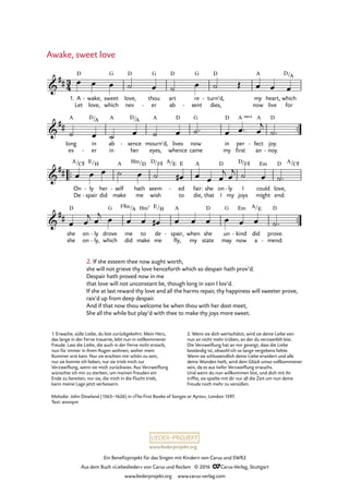 www.liederprojekt.org
Ein Benefizprojekt für das Singen mit Kindern von Carus und SWR2
Aus dem Buch »Liebeslieder« von Carus und Reclam © 2016 CCarus-Verlag, Stuttgart
www.liederprojekt.org www.carus-verlag.com
™™
™™
™™
3
4&
##
1. A
Let
D
wake,
love,
- sweet
which
G
love,
nev
D
thou
er
G
-
art
ab
D
re
sent
G
-
turn’d,
dies,
D
- my
now
A
heart,
live
which
for
D/A
7. Awake, sweet love
&
##
long
ev
A
in
er
D/
-
A
ab
in
A
sence
her
D/
-
A
eyes,
mourn’d,
A
lives
whence
D
now
came
G
in
my
D
per
first
A sus4
fect
an
A
- joy.
noy.
D
-
&
##
On
De
A/C©
ly
spair
E/
-
-
her
did
H
self
make
A
- hath
me
Hm/D
seem
wish
D/F© A/
ed
to
E E
- fair:
die,
A
she
that
on
I
D
ly
my
- I
joys
D/F©
could
might
Em
love,
end:
D A/C©
&
##
she
she
D
on
on
ly
ly,
-
-
drove
which
G
me
did
F©m/A
to
make
Hm7
de
me
E/H
spair,
fly,
A
- when
my
she
state
D
un
may
G
kind
now
Em
- did
a
A/E
prove.
mend.
D
-
œ œ œ ˙ œ ˙ œ ˙ Œ œ œ œ
˙ œ ˙ œ ˙ œ ˙™ œ œ™ œ
j
˙™
œ œ œ ˙ œ ˙ œ# œ œ œ
j œ
j ˙ œ ˙™
œ œ
j œ
j œ œ œ œ# œ œ œ œ œ œ ˙™
Awake, sweet love
Melodie: John Dowland (1563–1626) in »The First Booke of Songes or Ayres«, London 1597.
Text: anonym
2. If she esteem thee now aught worth,
she will not grieve thy love henceforth which so despair hath prov’d.
Despair hath proved now in me
that love will not unconstant be, though long in vain I lov’d.
If she at last reward thy love and all the harms repair, thy happiness will sweeter prove,
rais’d up from deep despair.
And if that now thou welcome be when thou with her dost meet,
She all the while but play’d with thee to make thy joys more sweet.
1. Erwache, süße Liebe, du bist zurückgekehrt. Mein Herz,
das lange in der Ferne trauerte, lebt nun in vollkommener
Freude. Lass die Liebe, die auch in der Ferne nicht erstarb,
nun für immer in ihren Augen wohnen, woher mein
Kummer erst kam. Nur sie erschien mir schön zu sein,
nur sie konnte ich lieben, nur sie trieb mich zur
Verzweiflung, wenn sie mich zurückwies. Aus Verzweiflung
wünschte ich mir zu sterben, um meinen Freuden ein
Ende zu bereiten, nur sie, die mich in die Flucht trieb,
kann meine Lage jetzt verbessern.
2. Wenn sie dich wertschätzt, wird sie deine Liebe von
nun an nicht mehr trüben, an der du verzweifelt bist.
Die Verzweiflung hat an mir gezeigt, dass die Liebe
beständig ist, obwohl ich so lange vergebens liebte.
Wenn sie schlussendlich deine Liebe erwidert und alle
deine Wunden heilt, wird dein Glück umso vollkommener
sein, da es aus tiefer Verzweiflung erwuchs.
Und wenn du nun willkommen bist, und dich mit ihr
triffst, sie spielte mit dir nur all die Zeit um nun deine
Freude noch mehr zu versüßen.
 