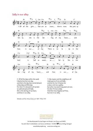 www.liederprojekt.org
Ein Benefizprojekt für das Singen mit Kindern von Carus und SWR2
Aus dem Buch »Liebeslieder« von Carus und Reclam © 2016 CCarus-Verlag, Stuttgart
www.liederprojekt.org www.carus-verlag.com
Melodie und Text: Henry Carey (um 1687–1743), 1737
2. Of all the days within the week
I dearly love but one day,
and that’s the day that comes betwixt
a Saturday and Monday.
For then I’m dressed in all my best
to walk abroad with Sally.
She is the darling of my heart,
and lives in our alley.
Sally in our alley
dar ling-
E¨ F7
3
4&bb
1. Of all
B¨
the girls
B¨/F F
that
Gm
are
Cm
so smart,
B¨/F F
there’s
B¨/D
none
E¨
like pret
F7
ty-
63. Sally in our alley
&bb
Sal
B¨
ly;- she is the dar
B¨/F F
ling
Gm
- of
Cm
my heart,
B¨/F F
and
B¨/D
&bb
lives
E¨
in our
F7
al
B¨
ley.- There is no la
B¨
dy- in
E¨
the
&bb
land
Cm
is
Cm6
half
B¨/D
so
E¨
sweet
Cm
as
E¨
Sal
F
ly.- She is
Dm
the
&bb
Gm
of
Cm
my heart,
B¨/ F
and
B¨
lives
B¨/
in
F
our al
B¨
ley.-
œ
j
œ
j œ
J
œ œ
j œ
J
œ
J œ
J œ œ œ œ™ œ
j
œ
j
œ
j
œ
j œ
J
‰ œ
j
œ
j œ
J
œ œ
j œ
J
œ
J œ
J œ œ œ
œ™ œ
j
œ œ œ
j œ
J
‰ œ
j
œ
j
œ
j œ™ œb
j
œ
j
œ
j
˙ œn œ
J œ
j œ œ œ œ œ
j œ
œ
j
œ
j
œ
j
œ œ
œ
J œ
J œ œ œ œ™ œ
j
œ œ œ
j œ
3. My master and the neighbours all
make game of me and Sally;
and but for her I’d better be
a slave, and row a galley;
but when my seven long years are out,
O, then I’ll marry Sally.
And then how happily we’ll live,
but not in our alley.
 