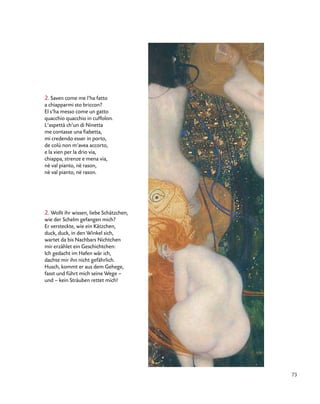 73
2. Saven come me l’ha fatto
a chiapparmi sto briccon?
El s’ha messo come un gatto
quacchio quacchio in cuffolon.
L’aspettà ch’un di Ninetta
me contasse una fiabetta,
mi credendo esser in porto,
de colù non m’avea accorto,
e la vien per la drio via,
chiappa, strenze e mena via,
nè val pianto, nè rason,
nè val pianto, nè rason.
2. Wollt ihr wissen, liebe Schätzchen,
wie der Schelm gefangen mich?
Er versteckte, wie ein Kätzchen,
duck, duck, in den Winkel sich,
wartet da bis Nachbars Nichtchen
mir erzählet ein Geschichtchen:
Ich gedacht im Hafen wär ich,
dachte mir ihn nicht gefährlich.
Husch, kommt er aus dem Gehege,
fasst und führt mich seine Wege –
und – kein Sträuben rettet mich!
 