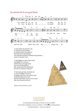 www.liederprojekt.org
Ein Benefizprojekt für das Singen mit Kindern von Carus und SWR2
Aus dem Buch »Liebeslieder« von Carus und Reclam © 2016 CCarus-Verlag, Stuttgart
www.liederprojekt.org www.carus-verlag.com
So wünsch ich ihr ein gute Nacht
2. Und nächten da ich bei ihr was,
ihr Ang’sicht stund voll Röte;
sie sah den Knaben freundlich an:
Der liebe Gott tu dich behüten,
mein Schimpf und Scherz! Scheiden bringt Schmerz,
das bin ich worden innen!
3. Das Mägdlein an dem Laden stund,
hub kläglich an zu weinen:
Gedenk daran, du junger Knab,
lass mich nicht lang alleine!
Kehr wieder bald, mein Aufenthalt,
lös mich von schweren Träumen!
™™
C&
#
Ein
1. So wünsch
trau
G
ich
rig
D/
-
F©
ihr
Wort
Em
ein
sie
D
gu
zu
Hm Em D
te
mir
- - Nacht,
sprach:
G
bei
Wir
der
zwei
ich
wir
&
#
war
müs
D G/H
al
sen-
lei
schei
D
- ne.
den.
G
-
-
G
Ich schei
Em
de
Am
- weit,
G
Gott
66. So wünsch ich ihr ein gut Nacht
&
#
weiß
C
die
D
Zeit.
G
Wied’r kom
G
- men- das
D G/H
bringt Freu
D
de.
G5
-
Œ œ œ œ œ œ ˙™ œ œ œ œ ˙ Œ œ œ œ
œ œ œ œ œ œ ˙ ˙ Œ œ œ œ ˙™ œ
œ œ ˙ Œ œ œ œ œ œ œ œ œ œ ˙ ˙
Melodie und Text: überliefert, um 1556
4. Der Knab wohl über die Heide reit,
er warf sein Rößlein herumme:
Nu gsegen dich Gott, mein schönes Lieb,
wend diene Red nicht umme!
Beschert Gott Glück, wend nimmer zurück,
ade, meins Herzen ein Krone!
 