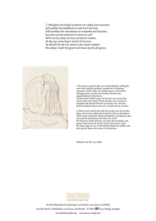 www.liederprojekt.org
Ein Benefizprojekt für das Singen mit Kindern von Carus und SWR2
Aus dem Buch »Liebeslieder« von Carus und Reclam © 2016 CCarus-Verlag, Stuttgart
www.liederprojekt.org www.carus-verlag.com
2. Still glows the bright sunshine o’er valley and mountain,
still warbles the blackbird its note from the tree;
Still trembles the moonbeam on streamlet and fountain,
but what are the beauties of nature to me?
With sorrow, deep sorrow, my bosom is laden,
all day I go mourning in search of my love.
Ye echoes! O, tell me, where is the sweet maiden?
She sleeps ’neath the green turf down by the ash grove.
1. Da unten im grünen Tale, wo sich die Bächlein schlängeln,
wenn das Zwielicht verblasst, wandle ich in Gedanken
versunken umher. Oder ich wandle einsam in der hellen
Mittagsstunde, inmitten der dunklen Schatten des
abgeschiedenen Eschenhains.
Als die Amsel fröhlich sang, traf ich dort zum ersten Mal
meine Liebe, die Freude meines Herzens. Um uns herum
klingelten die Glockenblumen aus Freude. Ah, nicht der
kleinste Gedanke daran, dass wir uns bald trennen würden.
2. Noch immer scheint die helle Sonne über das Tal und den
Berg, noch immer trällert die Amsel ihr Lied von dem Baum.
Noch immer strahlt der Mond auf Bächlein und Quellen, aber
was sind die Schönheiten der Natur für mich?
Mit Schmerz, tiefem Schmerz ist meine Brust beladen, den
ganzen Tag trauere ich auf der Suche nach meiner Liebe.
Ihr Echos, sagt mir, wo ist die liebliche Maid? Sie schläft unter
dem grünen Rasen dort unten im Eschenhain.
Melodie und Text: aus Wales
 