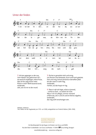 www.liederprojekt.org
Ein Benefizprojekt für das Singen mit Kindern von Carus und SWR2
Aus dem Buch »Liebeslieder« von Carus und Reclam © 2016 CCarus-Verlag, Stuttgart
www.liederprojekt.org www.carus-verlag.com
Unter der linden
1. Un ter- der lin den- an
Dm
der
C
hei
F5
de,- wo
B¨6/F
un ser-
bei
F
der- la
Dm
ger
C
- was,
F5
da kön
C
net- ihr fin
F
den-
zärt
C
lich- bei
Am
de- ge
Dm
bro
C
- chen,- blu
F
men- und
Dm
das
C
gras:
F5
™™
vor
F
dem wald in ei
Dm
nem
F
- tal, tan
Am
da- ra- -
™™
dei,
Dm
lieb
C
lich- sang
F
die nach
Dm
ti
C
- gall.
F5
-
3
4&b
F
71. Unter der linden
&b
&b
&b
&b
œ™ œ
j
œ œ™ œ
j
œ ˙ œ ˙ œ œ™ œ
j
œ
˙ œ ˙ œ ˙ œ œ œ œ ˙ œ
˙ œ œ œ œ ˙ œ ˙ œ ˙ œ ˙™
˙ œ ˙ œ ˙ œ ˙™ œ™ œ
j
œ
˙™ œ™ œ
j
œ ˙ œ ˙ œ ˙™
2. Ich kam gegangen zu der aue,
mein liebster war gekommen eh’r,
da ward ich empfangen, hehre Fraue,
dass ich bin selig immer mehr.
Küsst er mich? Wohl tausend stund,
tandaradei,
seht, wie rot mir ist der mund.
3. Da hat er gemachet reich und sinnig
von blumen eine bettestatt, drum wird noch gelachet
froh und innig, kommt jemand an denselben pfad:
bei den rosen er wohl mag,
tandaradei,
merken, wo das haupt mir lag.
4. Dass er nah sich legte, wüsst es jemand,
– verhüt es Gott – so schämt ich mich.
Was er mit mir pflegte, nimmer niemand
erfahre das, als er und ich und ein kleines vögelein,
tandaradei,
das mag wohl verschwiegen sein.
Melodie: unbekannt
Text: Walter von der Vogelweide (um 1170 – um 1230), nachgedichtet von Friedrich Wolters (1876–1930)
 