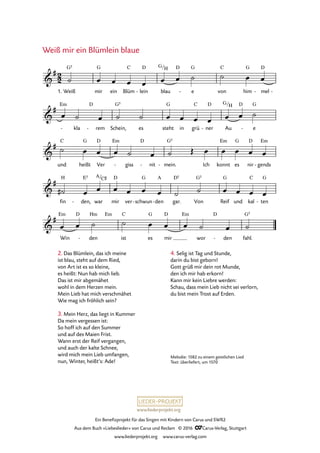 www.liederprojekt.org
Ein Benefizprojekt für das Singen mit Kindern von Carus und SWR2
Aus dem Buch »Liebeslieder« von Carus und Reclam © 2016 CCarus-Verlag, Stuttgart
www.liederprojekt.org www.carus-verlag.com
Melodie: 1582 zu einem geistlichen Lied
Text: überliefert, um 1570
Weiß mir ein Blümlein blaue
2
2&
#
1. Weiß
G5
mir
G
ein Blüm
C
lein
D
- blau
G/H D
e
G
- von
C
him
G
mel
D
- -
76. Weiß mir ein Blümlein blaue
&
# Em
- kla
D
rem- Schein,
G5
es steht
G
in grü
C
ner
D
- Au
G/H D
e
G
-
&
#
und
C
heißt
G
Ver
D Em
giss-
D
nit- mein.
G5
- Ich konnt
Em
es
G
nir
D
gends
Em
-
&
#
fin
H
den,
E5
- war
A/C©
mir
D
ver schwun
G
- den
A
- gar.
D5
Von
G5
Reif
G
und kal
C
ten
G
-
&
#
Win
Em D
den
Hm
-
Em
ist
C
es
G
mir
D Em
wor
D
den- fahl.
G5
˙ œ œ œ œ œ œ ˙ ˙ œ œ
œ ˙ œ ˙ ˙ œ œ œ œ œ œ ˙
˙ œ œ œ ˙ œ ˙ Œ œ œ œ œ œ
˙# œ œ œ œ œ œ ˙ ˙ œ œ œ œ
œ œ ˙ ˙ œ œ œ ˙ œ ˙
4. Selig ist Tag und Stunde,
darin du bist geborn!
Gott grüß mir dein rot Munde,
den ich mir hab erkorn!
Kann mir kein Liebre werden:
Schau, dass mein Lieb nicht sei verlorn,
du bist mein Trost auf Erden.
2. Das Blümlein, das ich meine
ist blau, steht auf dem Ried,
von Art ist es so kleine,
es heißt: Nun hab mich lieb.
Das ist mir abgemähet
wohl in dem Herzen mein.
Mein Lieb hat mich verschmähet
Wie mag ich fröhlich sein?
3. Mein Herz, das liegt in Kummer
Da mein vergessen ist:
So hoff ich auf den Summer
und auf des Maien Frist.
Wann erst der Reif vergangen,
und auch der kalte Schnee,
wird mich mein Lieb umfangen,
nun, Winter, heißt’s: Ade!
 