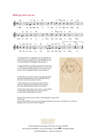 www.liederprojekt.org
Ein Benefizprojekt für das Singen mit Kindern von Carus und SWR2
Aus dem Buch »Liebeslieder« von Carus und Reclam © 2016 CCarus-Verlag, Stuttgart
www.liederprojekt.org www.carus-verlag.com
1. Bel le- qui tiens ma vi e- cap ti- ve- dans tes yeux, qui
m’as l’â me- ra vi- e- d’un sou rire- gra ci- eux,- viens
™™ ™™
tôt me se cou- rir,- ou me fau dra- mou rir,- viens rir.
C&b
Gm D Gm F B¨ C B¨/D Cm7 F B¨ , Gm
8. Belle qui tiens ma vie
&b
D Gm F B¨ C B¨/D Cm7 F B¨
&b
F Dm Gm Cm D B¨ C Gm D 4sus D G , Gm G5
1. 2.
˙ œ œ# œ œ ˙ œ œ œ œ œ œ ˙ ˙
œ œ# œ œ ˙ œ œ œ œ œ œ ˙ ˙
œ œ œ œ ˙# ˙ œ œn œ œ œ# ˙ ˙ ˙
Belle qui tiens ma vie
Melodie: Thoinot Arbeau (1520–1595), in »Orchésographie«, Langres 1589
Text: anonym
Arbeaus Pavane Belle qui tiens ma vie ist ein langsamer Schreittanz und wurde ursprünglich von vier Stimmen
gesungen und nur von einem Tamburin begleitet.
2. Pourquoi fuis-tu mignarde, si je suis près de toi,
quand tes yeux je regarde je me perds dedans moi,
|: car tes perfections changent mes actions. :|
3. Approche donc ma belle, approche toi mon bien,
ne me sois plus rebelle puisque mon cœur est tien,
|: pour mon mal apaiser donne moi un baiser. :|
1. Schöne, die du mein Leben in deinen Augen gefangen hältst,
die meine Seele beglückt hat mit ihrem anmutigen Lächeln,
eile mich zu retten, sonst werde ich sterben.
2. Warum fliehst du, meine Holde, wenn ich dir nahe bin,
wenn ich in deine Augen sehe, verliere ich mich in ihnen,
denn deine Vollkommenheit verändert mein Handeln.
3. Komm näher, meine Schöne, komm näher zu meinem Wohl,
sei nicht länger widerspenstig, denn mein Herz ist dein,
um mein Leid zu mindern gib mir einen Kuss.
 