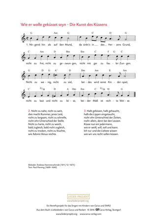 www.liederprojekt.org
Ein Benefizprojekt für das Singen mit Kindern von Carus und SWR2
Aus dem Buch »Liebeslieder« von Carus und Reclam © 2016 CCarus-Verlag, Stuttgart
www.liederprojekt.org www.carus-verlag.com
Melodie: Andreas Hammerschmidt (1611/12–1675)
Text: Paul Fleming (1609–1640)
Nir gend- hin als auf
Am
den Mund,
G
da sinkt’s in
C
des Her
D
zens- Grund,
G
nicht
C
zu frei,
Am
nicht zu
D
ge zwun
Hm
- gen,- nicht
Em
mit gar
C
zu fau
F G
ler- Zun
C
gen.-
Nicht
G
zu we
D
nig,
G
- nicht
A7
zu viel,
D
bei
Dm
des- wird
Am
sonst Kin
E
der- spiel,
Am
-
nicht
C
zu laut
G H
und nicht
D
zu lei
A
se,
Dm
- bei
Em
der- Maß
C
ist
G H
rech
D
te- Wei
G
se.-
C&
1.
G
ï16. Wie er wolle geküsset seyn Die Kunst des Küssens
&
&
&
/ /
œ œ
œ œ œ œ ˙ œ œ œ œ œ œ œ™ œ
j
˙
œ œ œ œ œ œ œ œ œ œ œ œ œ™ œ
J
œ œ
œ œ œ œ œ# ™ œ
J
˙ œ œ œ œ œ™ œ
j
˙
œ œ œ œ œ# œ œ œ œ œ œ œ œ™ œ
j
œ œ
2. Nicht zu nahe, nicht zu weit,
dies macht Kummer, jenes Leid,
nicht zu langsam, nicht zu schnelle,
nicht ohn Unterschied der Stelle.
Nicht zu harte, nicht zu weich,
bald zugleich, bald nicht zugleich,
nicht zu trocken, nicht zu feuchte,
wie Adonis Venus reichte.
3. Halb gebissen, halb gehaucht,
halb die Lippen eingetaucht,
nicht ohn Unterschied der Zeiten,
mehr allein, denn bei den Leuten.
Küsse nun ein jedermann,
wie er weiß, will, soll und kann.
Ich nur und die Liebste wissen
wie wir uns recht sollen küssen.
Wie er wolle geküsset seyn · Die Kunst des Küssens
 