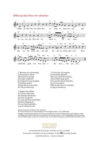 www.liederprojekt.org
Ein Benefizprojekt für das Singen mit Kindern von Carus und SWR2
Aus dem Buch »Liebeslieder« von Carus und Reclam © 2016 CCarus-Verlag, Stuttgart
www.liederprojekt.org www.carus-verlag.com
2. Behutsam sei und schweige
und traue keiner Wand,
lieb innerlich und zeige
dich außen unbekannt.
Kein Argwohn musst du geben,
Verstellung nötig ist.
Genug, dass du, mein Leben,
der Treu versichert bist.
3. Begehre keine Blicke
von meiner Liebe nicht,
der Neid hat viele Stricke
auf unser Tun gericht.
Du musst die Brust verschließen,
halt deine Neigung ein.
Die Lust, die wir genießen,
muss ein Geheimnis sein.
Willst du dein Herz mir schenken
C&
1. Willst du
C
dein Herz mir schen
G
ken,- so
C
fang
G
es heim lich- an,
C
dass
80. Willst du dein Herz mir schenken
&
un
D7
ser- bei der
G
- Den
D
ken- nie mand
G
- er ra
C
- ten
D
- kann.
G
&
Die Lie
G7
be- muss bei bei
C
den-
F
all zeit
E
- ver
Am
schwie
E7
- gen
Am
- sein,
E
drum
Am
3
3
&
schließ
G
die größ
F
ten- Freu
C/E
den
Dm
- in
G
dei
C
nem
C
-
/E
Her
Dm
zen
G
- ein.
C3
œ œ œ œ œ œ œ Œ œ œ œ œ œ œ œ œ œ
Œ œ
œ#
œ œ œ œ œ ˙ œ œ™ œ œ œ œ œ œ™ œ œ# œ ˙
œ œ œ œn
œ œ œ œ œ œ œ œ
Œ œ œ# œ œ œ œ œ Œ œ
œ œ œ œ œ œ œ œ œ œ œ œ œ ˙ œ œ™ œ œ œ œ œ œ™ œ œ œ ˙
4. Zu frei sein, sich ergehen,
hat oft Gefahr gebracht.
Man muss sich wohl verstehen,
weil ein falsch Auge wacht.
Du musst den Spruch bedenken,
den ich zuvor getan:
Willst du dein Herz mir schenken,
so fang es heimlich an.
Melodie: Komponist unbekannt; Text: unbekannt
Als »Aria di Giovannini« im »Notenbüchlein für Anna Magdalena Bach« 1725 veröffentlicht
Entgegen weit verbreitetem Glauben ist die Autorenschaft dieses oft Johann Sebastian Bach zugeschriebenen Liedes
nicht belegt. Carl Friedrich Zelters Vermutung, dass es sich bei »Giovannini« um Anna Magdalenas italianisierten Kose-
namen für Bach handle, ist zwar sehr romantisch, aber von der Bach-Forschung als unwahrscheinlich verworfen worden.
 