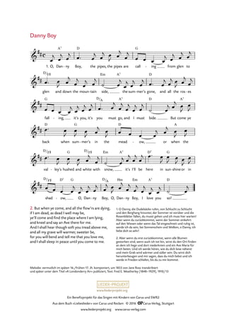 www.liederprojekt.org
Ein Benefizprojekt für das Singen mit Kindern von Carus und SWR2
Aus dem Buch »Liebeslieder« von Carus und Reclam © 2016 CCarus-Verlag, Stuttgart
www.liederprojekt.org www.carus-verlag.com
c&
##
1. O, Dan
A7
ny- Boy,
D
the pipes, the pipes are call
G
ing- from glen to
11. Danny Boy
&
##
glen
D/F©
and down the moun tain- side,
Em A7
the sum mer’s- gone,
D
and all the ros es-
&
##
fall
G
ing,- it’s you, it’s you
D/A
must go,
A7
and I must bide.
D
But come
A7
ye
&
##
back
D
when sum
G
mer’s- in the mead
D
ow,- or when
A
the
&
##
val
D/F©
ley’s- hushed
G
and white
D/F©
with snow,
Em A7
it’s I’ll be here
D7
in sun
G
shine- or in
&
##
shad
D/F©
ow,
D7
-
G
O, Dan ny- Boy,
D/A
O, Dan
Hm
ny- Boy,
Em
I love
A7
you so!
D
œ
j œ
j œ
j œ™ œ
j œ
j œ
J œ
j
œ
j
œ œ œ œ
j œ
j œ
j œ
j
œ™ œ
J œ
j
œ
j
œ
j œ
j
˙ œ
j
œ
j œ
j œ
j œ™ œ
j œ
j œ
J œ
j
œ
j
œ œ œ œ
j œ
j œ
j œ
j œ™ œ
j
œ
j
œ
j
œ
j œ
j
˙ œ
j œ
j œ
J
œ
J
œ™ œ
J
œ
J œ
J œ
j œ
J œ œ œ œ
j œ
j œ
J
œ
J
œ™ œ
J
œ
J œ
J œ
j
œ
j
˙ œ
j œ
j
œ
j
œ
j œ™ œ
J
œ
J œ
J œ
J
œ
J
œ œ œ œ
j
œ
j œ
j œ
j œ
j œ
J œ
j
œ
j
œ
j
œ
j
œ
j œ
j ˙ œ
j
2. But when ye come, and all the flow’rs are dying,
if I am dead, as dead I well may be,
ye’ll come and find the place where I am lying,
and kneel and say an Ave there for me.
And I shall hear though soft you tread above me,
and all my grave will warmer, sweeter be,
for you will bend and tell me that you love me,
and I shall sleep in peace until you come to me.
Danny Boy
Melodie: vermutlich im späten 16./frühen 17. Jh. komponiert, um 1855 von Jane Ross transkribiert
und später unter dem Titel »A Londonderry Air« publiziert; Text: Fred E. Weatherley (1848–1929), 1910/13
1. O Danny, die Dudelsäcke rufen, von Schlucht zu Schlucht
und den Berghang hinunter, der Sommer ist vorüber und die
Rosenblätter fallen, du musst gehen und ich muss hier warten!
Aber wenn du zurückkommst, wenn der Sommer einkehrt
auf den Wiesen oder wenn das Tal eingeschneit und ruhig ist,
werde ich da sein, bei Sonnenschein und Wolken, o Danny, ich
liebe dich so sehr!
2. Aber wenn du erst zurückkommst, wenn alle Blumen
gestorben sind, wenn auch ich tot bin, wirst du den Ort finden
an dem ich liege und dort niederknien und ein Ave Maria für
mich beten. Und ich werde hören, wie du dich leise näherst
und mein Grab wird wärmer und süßer sein. Du wirst dich
herunterbeugen und mir sagen, dass du mich liebst und ich
werde in Frieden schlafen, bis du zu mir kommst.
 